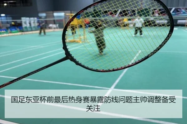 国足东亚杯前最后热身赛暴露防线问题主帅调整备受关注