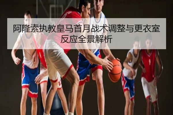 阿隆索执教皇马首月战术调整与更衣室反应全景解析