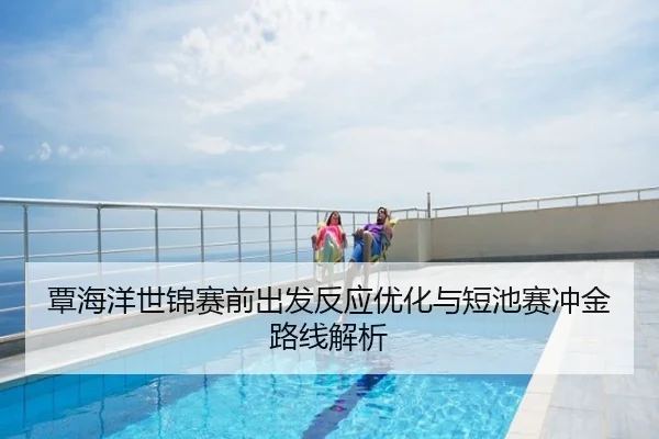 覃海洋世锦赛前出发反应优化与短池赛冲金路线解析