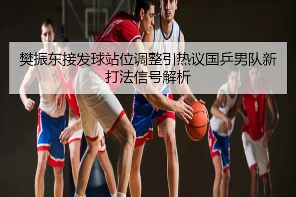 樊振东接发球站位调整引热议国乒男队新打法信号解析