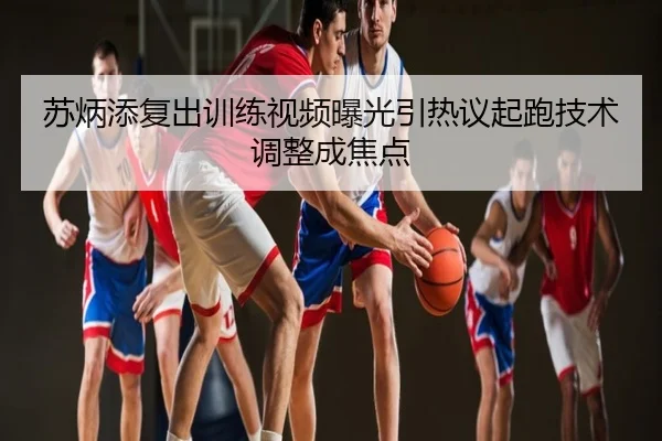 苏炳添复出训练视频曝光引热议起跑技术调整成焦点