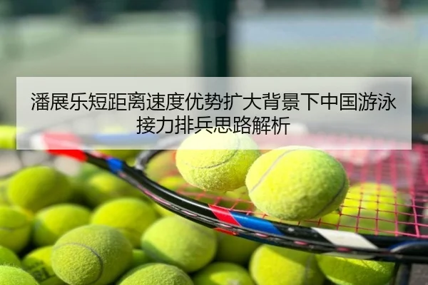 潘展乐短距离速度优势扩大背景下中国游泳接力排兵思路解析
