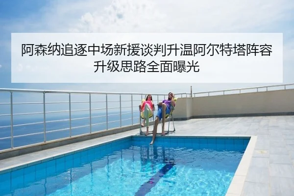 阿森纳追逐中场新援谈判升温阿尔特塔阵容升级思路全面曝光