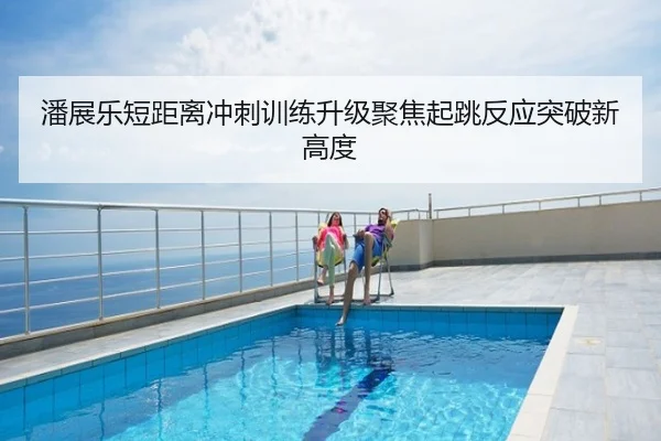 潘展乐短距离冲刺训练升级聚焦起跳反应突破新高度